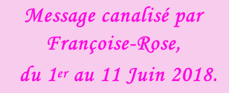 Message canalisé par Françoise-Rose,    du 1er au 11 Juin 2018.